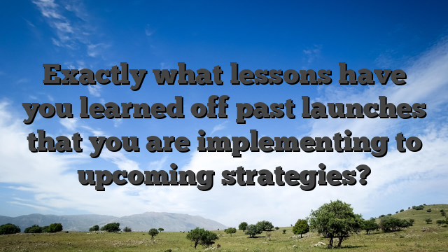 Exactly what lessons have you learned off past launches that you are implementing to upcoming strategies?