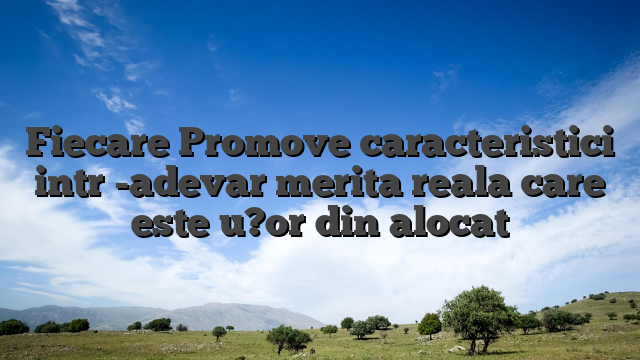 Fiecare Promove caracteristici intr -adevar merita reala care este u?or din alocat
