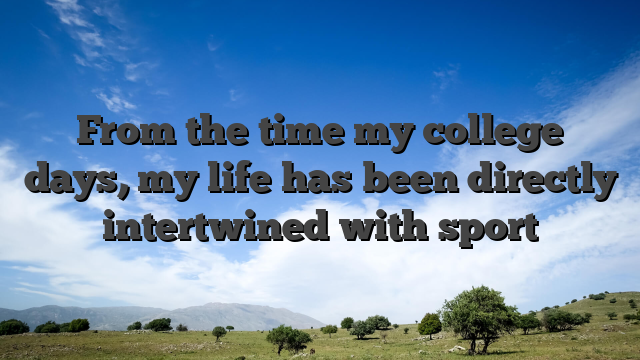 From the time my college days, my life has been directly intertwined with sport