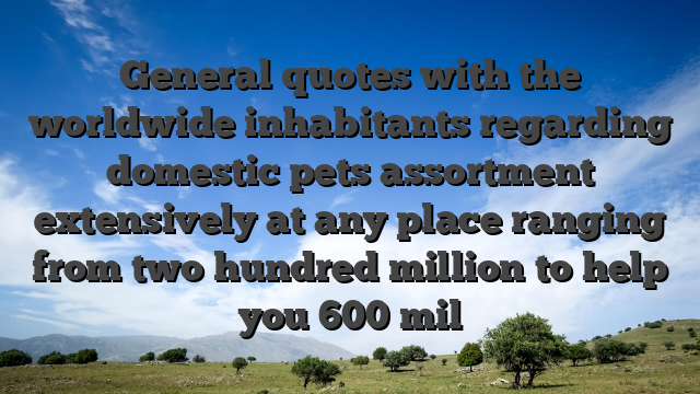 General quotes with the worldwide inhabitants regarding domestic pets assortment extensively at any place ranging from two hundred million to help you 600 mil