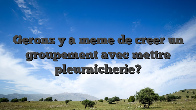 Gerons y a meme de creer un groupement avec mettre pleurnicherie?