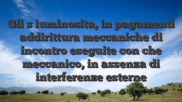Gli s luminosita, in pagamenti addirittura meccaniche di incontro eseguite con che meccanico, in assenza di interferenze esterne
