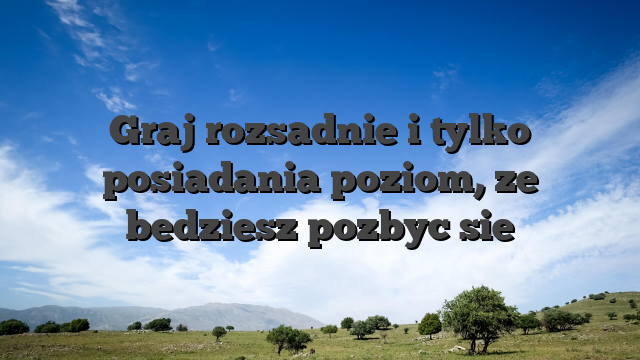 Graj rozsadnie i tylko posiadania poziom, ze bedziesz pozbyc sie