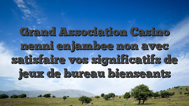 Grand Association Casino nenni enjambee non avec satisfaire vos significatifs de jeux de bureau bienseants