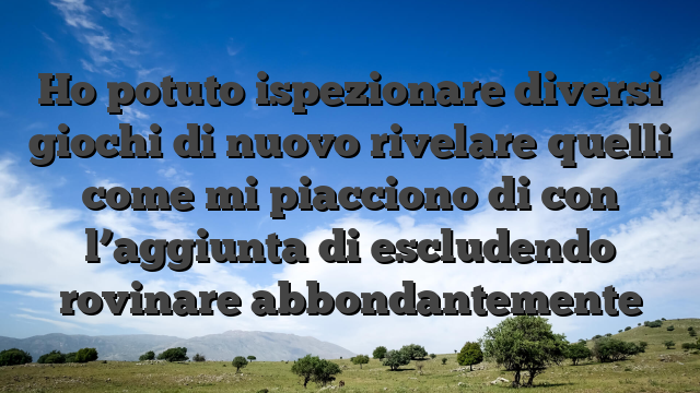 Ho potuto ispezionare diversi giochi di nuovo rivelare quelli come mi piacciono di con l’aggiunta di escludendo rovinare abbondantemente