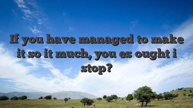 If you have managed to make it so it much, you es ought i stop?