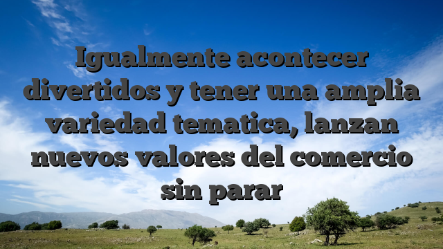 Igualmente acontecer divertidos y tener una amplia variedad tematica, lanzan nuevos valores del comercio sin parar