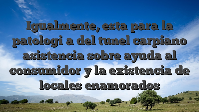 Igualmente, esta para la patologi�a del tunel carpiano asistencia sobre ayuda al consumidor y la existencia de locales enamorados