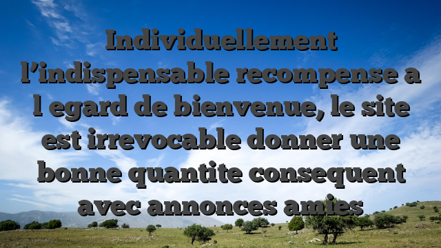 Individuellement l’indispensable recompense a l�egard de bienvenue, le site est irrevocable donner une bonne quantite consequent avec annonces amies