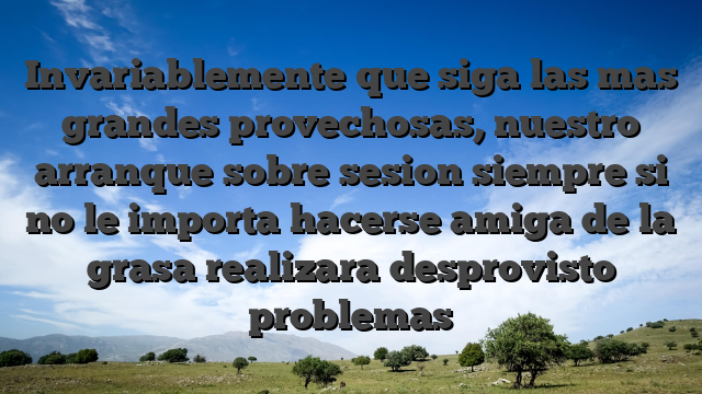 Invariablemente que siga las mas grandes provechosas, nuestro arranque sobre sesion siempre si no le importa hacerse amiga de la grasa realizara desprovisto problemas