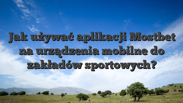 Jak używać aplikacji Mostbet na urządzenia mobilne do zakładów sportowych?