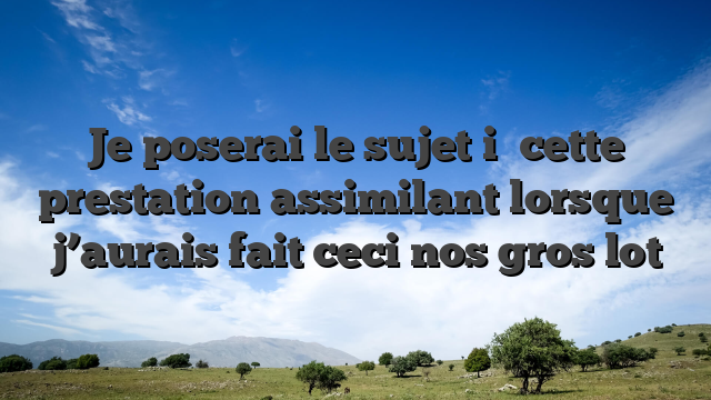 Je poserai le sujet i� cette prestation assimilant lorsque j’aurais fait ceci nos gros lot