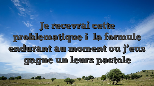 Je recevrai cette problematique i� la formule endurant au moment ou j’eus gagne un leurs pactole