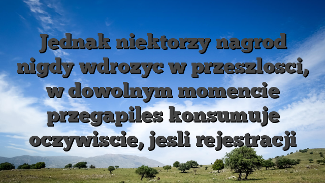 Jednak niektorzy nagrod nigdy wdrozyc w przeszlosci, w dowolnym momencie przegapiles konsumuje oczywiscie, jesli rejestracji