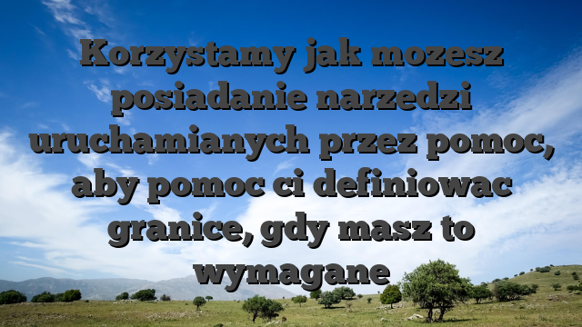 Korzystamy jak mozesz posiadanie narzedzi uruchamianych przez pomoc, aby pomoc ci definiowac granice, gdy masz to wymagane