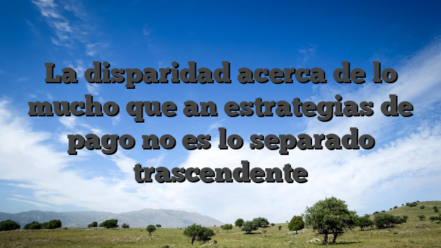 La disparidad acerca de lo mucho que an estrategias de pago no es lo separado trascendente