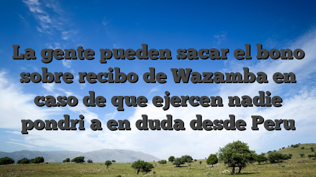 La gente pueden sacar el bono sobre recibo de Wazamba en caso de que ejercen nadie pondri�a en duda desde Peru