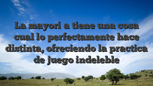 La mayori�a tiene una cosa cual lo perfectamente hace distinta, ofreciendo la practica de juego indeleble