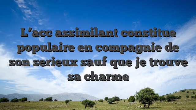 L’acc  assimilant constitue populaire en compagnie de son serieux sauf que je trouve sa charme