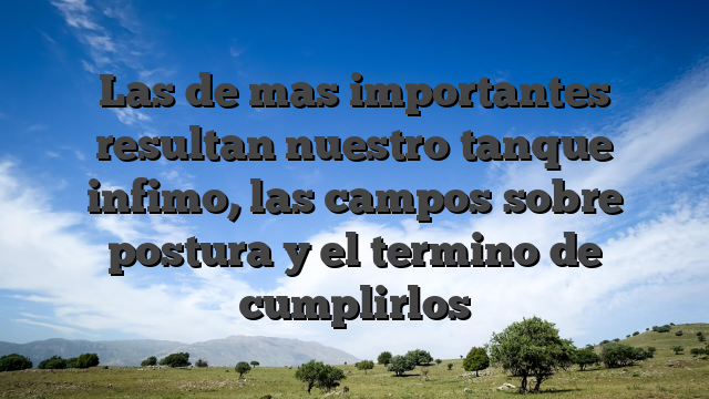 Las de mas importantes resultan nuestro tanque infimo, las campos sobre postura y el termino de cumplirlos