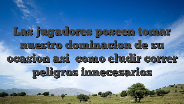 Las jugadores poseen tomar nuestro dominacion de su ocasion asi� como eludir correr peligros innecesarios