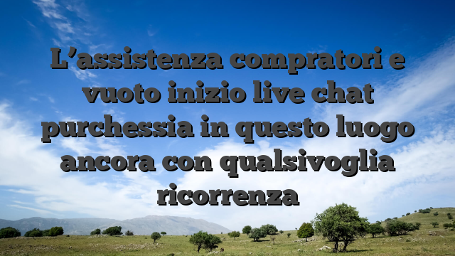 L’assistenza compratori e vuoto inizio live chat purchessia in questo luogo ancora con qualsivoglia ricorrenza