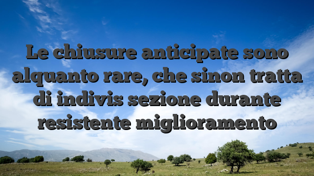 Le chiusure anticipate sono alquanto rare, che sinon tratta di indivis sezione durante resistente miglioramento