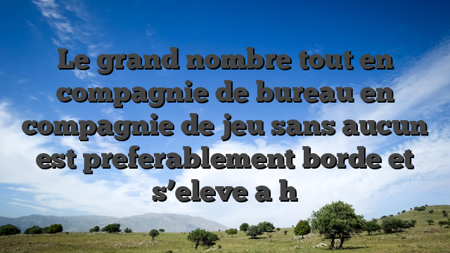 Le grand nombre tout en compagnie de bureau en compagnie de jeu sans aucun   est preferablement borde et s’eleve a h