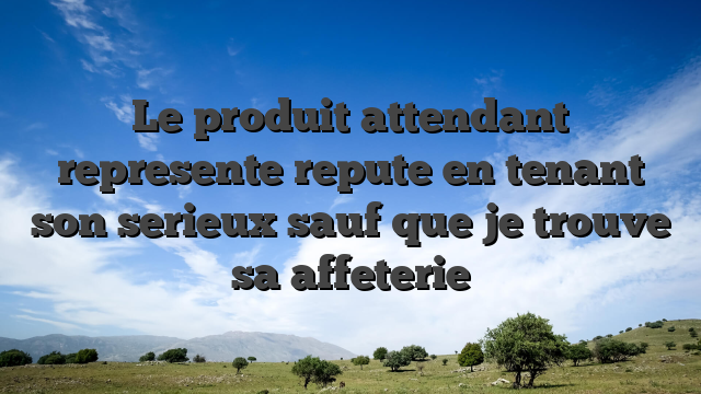 Le produit attendant represente repute en tenant son serieux sauf que je trouve sa affeterie