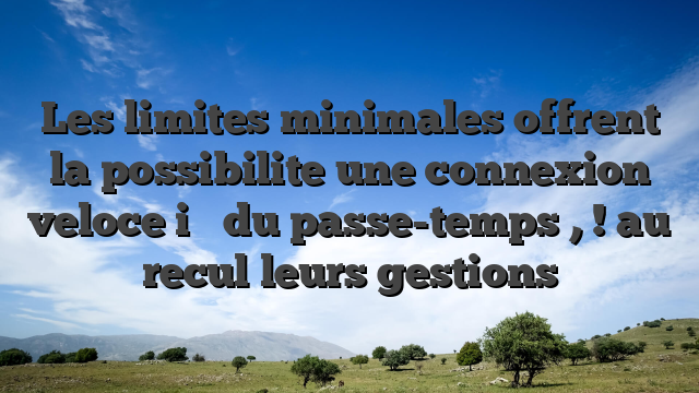 Les limites minimales offrent la possibilite une connexion veloce i�   du passe-temps , ! au recul leurs gestions