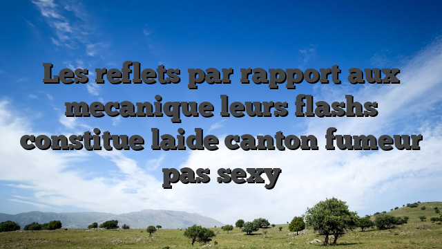 Les reflets par rapport aux mecanique leurs flashs constitue laide canton fumeur pas sexy