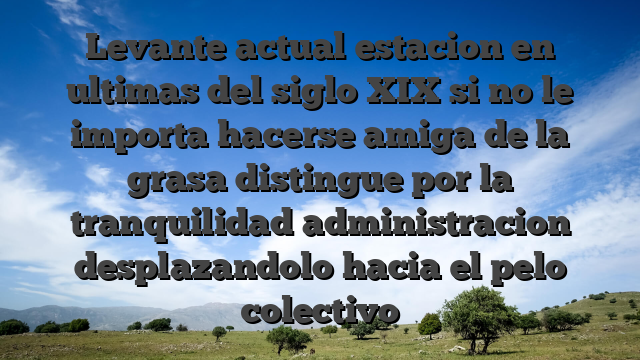 Levante actual estacion en ultimas del siglo XIX si no le importa hacerse amiga de la grasa distingue por la tranquilidad administracion desplazandolo hacia el pelo colectivo