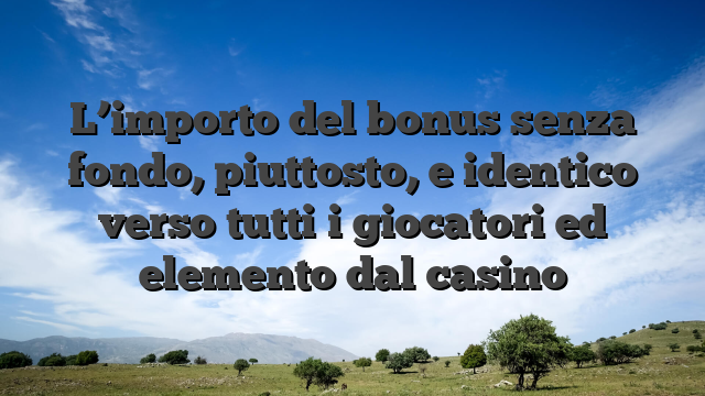 L’importo del bonus senza fondo, piuttosto, e identico verso tutti i giocatori ed elemento dal casino