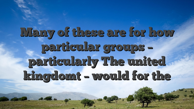Many of these are for how particular groups – particularly The united kingdomt – would for the