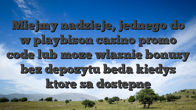 Miejmy nadzieje, jednego do w playbison casino promo code lub moze wlasnie bonusy bez depozytu beda kiedys ktore sa dostepne