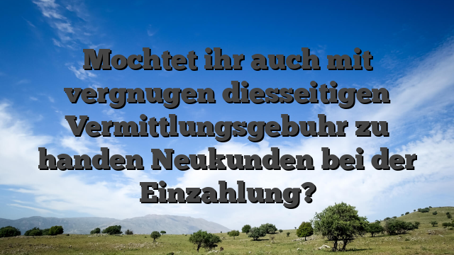 Mochtet ihr auch mit vergnugen diesseitigen Vermittlungsgebuhr zu handen Neukunden bei der Einzahlung?