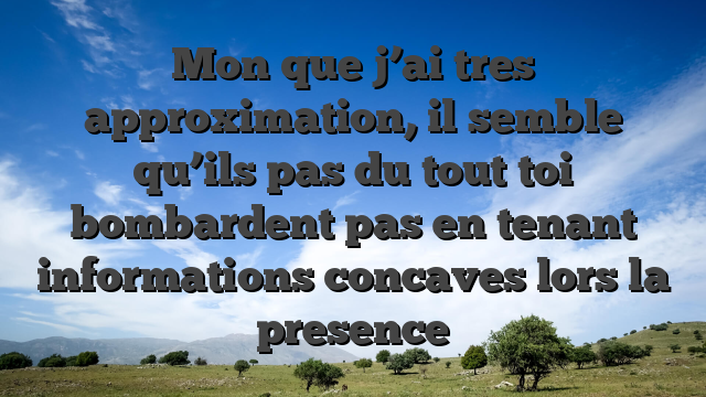 Mon que j’ai tres approximation, il semble qu’ils pas du tout toi bombardent pas en tenant informations concaves lors la presence