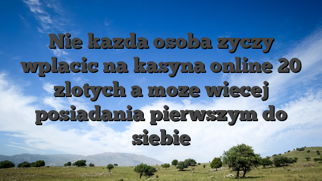 Nie kazda osoba zyczy wplacic na kasyna online 20 zlotych a moze wiecej posiadania pierwszym do siebie