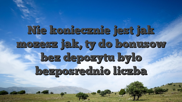 Nie koniecznie jest jak mozesz jak, ty do bonusow bez depozytu bylo bezposrednio liczba