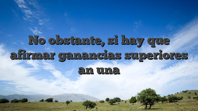 No obstante, si hay que afirmar ganancias superiores an una