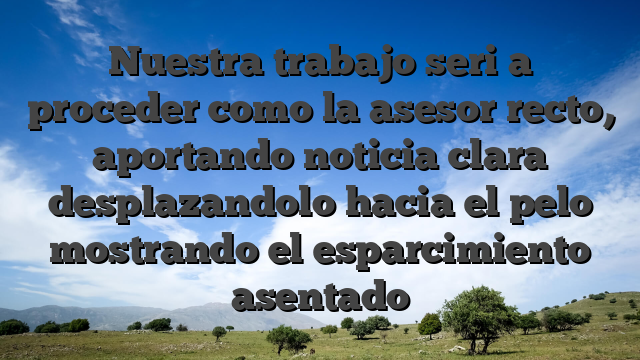 Nuestra trabajo seri�a proceder como la asesor recto, aportando noticia clara desplazandolo hacia el pelo mostrando el esparcimiento asentado