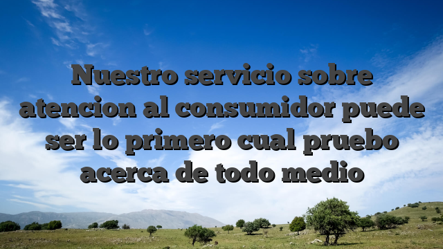 Nuestro servicio sobre atencion al consumidor puede ser lo primero cual pruebo acerca de todo medio