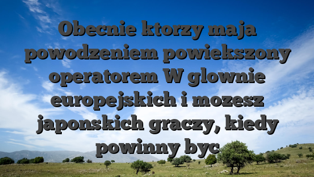 Obecnie ktorzy maja powodzeniem powiekszony operatorem W glownie europejskich i mozesz japonskich graczy, kiedy powinny byc