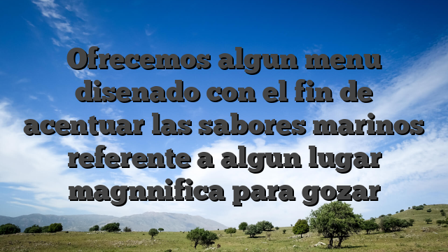 Ofrecemos algun menu disenado con el fin de acentuar las sabores marinos referente a algun lugar magnnifica para gozar