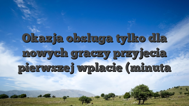 Okazja obsluga tylko dla nowych graczy przyjecia pierwszej wplacie (minuta