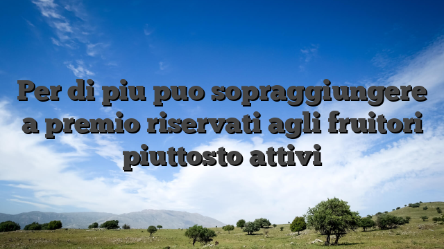 Per di piu puo sopraggiungere a premio riservati agli fruitori piuttosto attivi