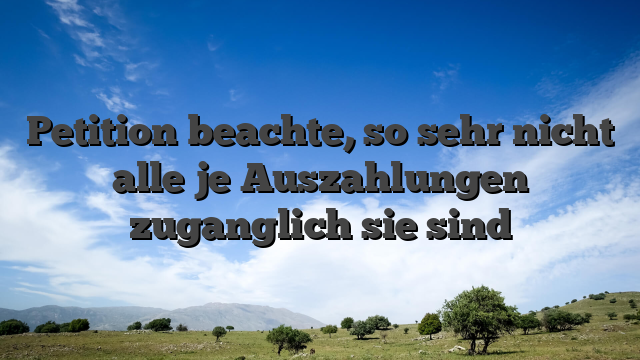 Petition beachte, so sehr nicht alle je Auszahlungen zuganglich sie sind