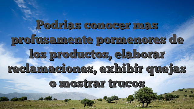 Podrias conocer mas profusamente pormenores de los productos, elaborar reclamaciones, exhibir quejas o mostrar trucos
