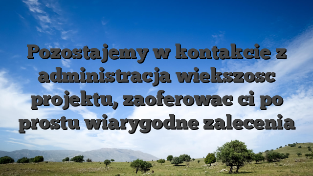 Pozostajemy w kontakcie z administracja wiekszosc projektu, zaoferowac ci po prostu wiarygodne zalecenia