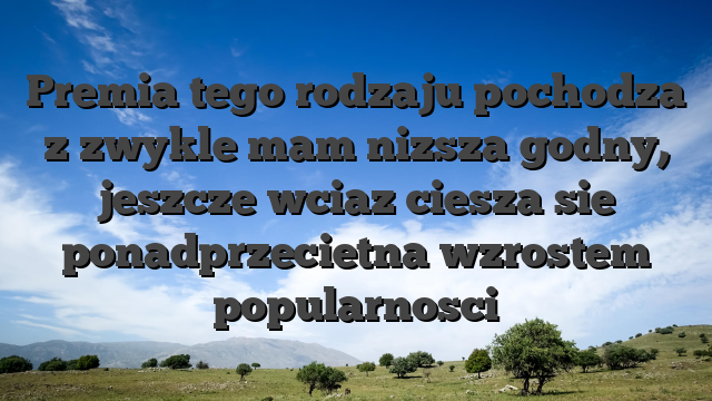 Premia tego rodzaju pochodza z zwykle mam nizsza godny, jeszcze wciaz ciesza sie ponadprzecietna wzrostem popularnosci